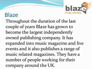 Blaze
Throughout the duration of the last
couple of years Blaze has grown to
become the largest independently
owned publishing company. It has
expanded into music magazine and live
events and it also publishes a range of
music related magazines. They have a
number of people working for their
company around the UK.
 