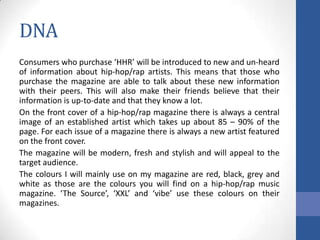 DNA
Consumers who purchase ‘HHR’ will be introduced to new and un-heard
of information about hip-hop/rap artists. This means that those who
purchase the magazine are able to talk about these new information
with their peers. This will also make their friends believe that their
information is up-to-date and that they know a lot.
On the front cover of a hip-hop/rap magazine there is always a central
image of an established artist which takes up about 85 – 90% of the
page. For each issue of a magazine there is always a new artist featured
on the front cover.
The magazine will be modern, fresh and stylish and will appeal to the
target audience.
The colours I will mainly use on my magazine are red, black, grey and
white as those are the colours you will find on a hip-hop/rap music
magazine. ‘The Source’, ‘XXL’ and ‘vibe’ use these colours on their
magazines.

 
