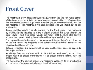 Front Cover
The masthead of my magazine will be situated on the top left hand corner
of the front cover as this is the location you normally find it. It’s placed on
the top left because in shops when they are placed on the shelf you will see
the masthead. The masthead will also be large and will stand out so it’s
noticeable.
Readers will know which article featured on the front cover is the main one
by increasing the text size to make it bigger than all the other text on the
front cover. I will also make words like ‘you’, bold because it’ll directly
address the reader making them believe the magazine is for them.
The page will also be balanced so for example if I use a lot of the colour red
on the left side of the magazine is will balance I out with the addition of the
colour red on the other side.
Colours I mentioned previously will be used on the front cover to appeal to
the target audience.
As always featured content will be situated in dead areas, so text and
images won’t be placed on the face, it’ll be placed on the clothes, hair and
background.
The person for the central image of y magazine will need to wear a hoodie
and jacket as it’s stereotypically associated with rappers.

 
