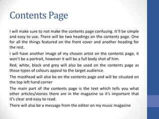 Contents Page
I will make sure to not make the contents page confusing. It’ll be simple
and easy to use. There will be two headings on the contents page. One
for all the things featured on the front cover and another heading for
the rest.
I will have another image of my chosen artist on the contents page, it
won’t be a portrait, however it will be a full body shot of him.
Red, white, black and grey will also be used on the contents page as
those types of colours appeal to the target audience.
The masthead will also be on the contents page and will be situated on
the top left hand corner
The main part of the contents page is the text which tells you what
other articles/stories there are in the magazine so it’s important that
it’s clear and easy to read.
There will also be a message from the editor on my music magazine

 