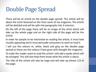 Double Page Spread
There will be an article on the double page spread. This article will be
about the artist featured on the from cover of my magazine. The article
will be detailed and will be split into paragraphs into 3 columns.
On the left of the page there will be an image of the artist which will
take up the whole page and on the right side of the page will be the
article.
In order for people to be interested on reading the article, it must look
visually appealing and it must persuade consumers to want to read it.
I will use the colours re, white, black and grey on the double page
spread as those are the colours I have gone with thought the magazine.
To make the reader want to read the article I will add a quote which will
be enlarged. This will also help them know what the article is about.
The title of the article will also be large and will take up almost 1/3 of
the page.

 
