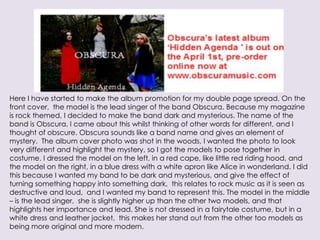 Here I have started to make the album promotion for my double page spread. On the
front cover, the model is the lead singer of the band Obscura. Because my magazine
is rock themed, I decided to make the band dark and mysterious. The name of the
band is Obscura, I came about this whilst thinking of other words for different, and I
thought of obscure. Obscura sounds like a band name and gives an element of
mystery. The album cover photo was shot in the woods, I wanted the photo to look
very different and highlight the mystery, so I got the models to pose together in
costume. I dressed the model on the left, in a red cape, like little red riding hood, and
the model on the right, in a blue dress with a white apron like Alice in wonderland. I did
this because I wanted my band to be dark and mysterious, and give the effect of
turning something happy into something dark, this relates to rock music as it is seen as
destructive and loud, and I wanted my band to represent this. The model in the middle
– is the lead singer, she is slightly higher up than the other two models, and that
highlights her importance and lead. She is not dressed in a fairytale costume, but in a
white dress and leather jacket, this makes her stand out from the other too models as
being more original and more modern.
 