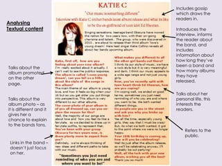 Includes gossip
                         which draws the
                         readers in.
Analysing
Textual content          Introduces the
                         interview, informs
                         the reader about
                         the band, and
                         includes
                         information about
                         how long they’ve
                         been a band and
Talks about the
                         how many albums
album promoted
                         they have
on the other
                         released.
page.

                         Talks about her
Talks about the          personal life, this
album photo – as         interests the
it is different and it   readers.
gives her a
chance to explain
to the bands fans.
                             Refers to the
                             public.
 Links in the band –
 doesn’t just focus
 on her.
 