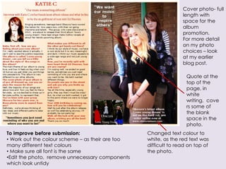 Cover photo- full
                                                                 length with
                                                                 space for the
                                                                 album
                                                                 promotion.
                                                                 For more detail
                                                                 on my photo
                                                                 choices – look
                                                                 at my earlier
                                                                 blog post.

                                                                   Quote at the
                                                                   top of the
                                                                   page, in
                                                                   white
                                                                   writing, cove
                                                                   rs some of
                                                                   the blank
                                                                   space in the
                                                                   photo.
To improve before submission:                     Changed text colour to
• Work out the colour scheme – as their are too   white, as the red text was
many different text colours                       difficult to read on top of
• Make sure all font is the same                  the photo.
•Edit the photo, remove unnecessary components
which look untidy
 
