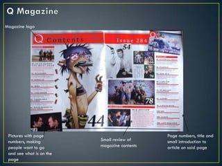 Magazine logo




 Pictures with page                           Page numbers, title and
 numbers, making          Small review of     small introduction to
 people want to go        magazine contents   article on said page
 and see what is on the
 page
 