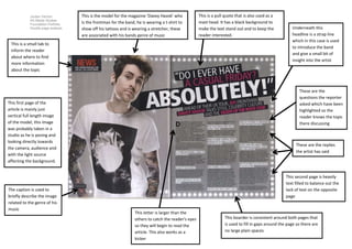 Jordan Vernon
AS Media Studies
Foundation Portfolio
Double page analysis
This is the model for the magazine ‘Davey Havok’ who
is the frontman for the band, he is wearing a t-shirt to
show off his tattoos and is wearing a stretcher, these
are associated with his bands genre of music
This is a pull quote that is also used as a
mast head. It has a black background to
make the text stand out and to keep the
reader interested.
Underneath this
headline is a strap line
which in this case is used
to introduce the band
and give a small bit of
insight into the artist
This is a small tab to
inform the reader
about where to find
more information
about the topic
These are the
questions the reporter
asked which have been
highlighted so the
reader knows the topic
there discussing
These are the replies
the artist has said
The caption is used to
briefly describe the image
related to the genre of his
music
This first page of the
article is mainly just
vertical full length image
of the model, this image
was probably taken in a
studio as he is posing and
looking directly towards
the camera, audience and
with the light source
affecting the background.
This second page is heavily
text filled to balance out the
lack of text on the opposite
page
This boarder is consistent around both pages that
is used to fill in gaps around the page so there are
no large plain spaces
This letter is larger than the
others to catch the reader’s eyes
so they will begin to read the
article. This also works as a
kicker
 