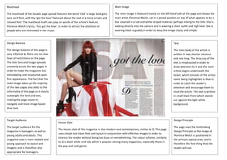 Masthead
The masthead of the double page spread features the word ‘USA’ is large bold grey
sans serif font, with the ‘got the love’ featured above the text in a more ornate and
relaxed font. The masthead itself uses play on words of the article’s feature,
Florence Welch’s lyrics, ‘You got the love’, in order to attract the attention of
people who are interested in her music.
Main Image
The main image is featured mainly on the left hand side of the page and shows the
main artist, Florence Welch, sat in a posed position on top of what appears to be a
box covered in a red and white striped material, perhaps linking to the title. She is
looking directly into the camera and is wearing a short outfit and high heel. She is
wearing black arguably in order to keep the image classy and simple.
Design Balance
The design balance of this page is
very informal as there are no clear
lines of restrictions on the page.
The title font and image spreads
unevenly across the two pages in
order to make the magazine less
intimidating and structured upon
first appearance. The fact that the
main image takes up the majority
of the two pages also adds to the
informality of the page as it clearly
outweighs the font and text,
making the page easier to
navigate and more image based
than text.
Text
The main body of the article is
written in two shorter columns
and one long. The drop cap of the
text is emphasized in order to
draw attention to it and the main
article begins underneath the
kicker, which consists of the artists
name being highlighted in blue in
order to catch the reader’s
attention and encourage them to
read the article. The text is written
in small black front which stands
out against the light white
background.
Design Principle
The page uses the Guttenberg
Design Principle as the image of
Florence Welch is positioned in
the primary optical area, and is
therefore the first thing that the
reader will see.
Target Audience
The target audience for the
magazine is teenagers as well as
young adults and adults. This
magazine uses a more relaxed and
young approach to layout and
imagery and is therefore also
appropriate for teenagers.
House Style
The house style of this magazine is also modern and contemporary, similar to Q. The page
uses simple and clean font and layout in conjunction with effective images in order to
interest the reader without being too busy or overwhelming. The colour scheme, similarly
to Q is black white and red, which is popular among many magazines, especially those in
the pop and rock genre.
 