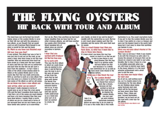 The Flying Oysters
hit Back with tour and album
The band have just performed two breath
taking shows at the London Apollo to wrap
up their UK tour and with the announce a
new album, so we thought that we would
catch up with frontman Mark Donald to we
what is install for him and the band.
Hi, Mark so you have just finished your
UK tour, how was that?
It was wicked. The whole tour was in fact it
was just nice to get out on the road, as we
spent a long, long time trying to put this tour
together. Also we appreciate how much we
have grown as a band over the past couple
of years and how our fans are so supportive
and each time we play live we get such a
buzz from the audience – in fact I have a
video of the whole crowd singing along to
Adam at the London Apollo and it is mo-
ments like that that you really appreciate.
With us starting to work on a new album this
tour also gave us a chance to perform some
new songs of the album as well as old songs.
As we know you have a new album out-
next spring, what can we expect?
We haven’t really changed in terms of
sound wise as we sit have the crazy guitar
riffs and the heart pounding drum beats, but
I feel that a lot of the songs are much deeper
and have a lot more meaning than they ever
have done before. I mainly think is partly
of where we are as a band and in terms of
our personal lives we are very happy as we
have family who support us in everything
that we do. More than anything we had much
longer deadline than we have had for our
other previous albums, we still have another
two weeks after Christmas to
finish tweaking bits of the
album since we started
recording in Septem-
ber.
I hear that you
worked with producer
Gil Norton how was
he to work with
This was the first album
in which we could chose
who we wanted to pro-
duce it and Gil Norton
was the man to do it.
We were all aware
of him from the
work that he had
done with Jimmy
Eat World, Foo
Fighters who are a
massive inspira-
tion to us. It was
amazing to work
with him and he
really understood
us as a band and
what sort of al-
bum we wanted
to create. he
is a
very hands- on kind of guy and he doesn’t
meddle with the signwriting as such, Norton
is very much about making such that the
melodies and the guitar riffs were high qual-
ity sound.
This is a much bigger tour than you
have done, so what has it been like to
play in these new places.
It’s been great; you know this tour has
meant so much to us that we get
to play in new places is just
mind blowing. But this has
lead to us getting really
nervous before we play
just because it is a whole
new experience for us as well as
we have never even played in the
buildings before.
What was it like finish the tour
of in the London Apollo?
You know what I can’t believe
that we played that arena it
still feels like a dream,
because we had
worked so hard on
this band and to
be playing the
London Apollo,
you just cant
take it in, we were pinking
ourselves backstage moments
before we were due to go on stage as
if to say is this really, like is this really
happening to us. You count yourselves lucky
if you get to play the London Apollo once but
to play it two nights in a row is a honour and
were not the biggest band in the world right
know but it just goes to show that anything
can happen to you.
Were you nervous about playing at the
London Apollo?
Man I was so nervous I think it was mainly
to do with the pressure as well. Like it is
insane the amount of pressure that can be
placed on a band in one night is just unbe-
lievable. But to play it twice in a row
is incredible especially when you
are still tying to imprint your mark
in the music industry it is the most
amazing achievement and a great
way to end the year.
Do you have any major plans
for next year
As of yet no, well nothing excit-
ing, as it is mainly going to be
promotions for the new album
we are thinking about doing
some festivals next year
which will be fun because
we have never done them
before. Then i think mid
year (around September.
October) we go back out on
the road with a new tour for
the album.
The Flying Oysters new album is out
next spring
 