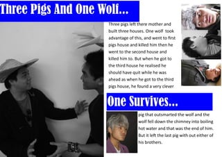 Three Pigs And One Wolf...
                     Three pigs left there mother and
                     built three houses. One wolf took
                     advantage of this, and went to first
                     pigs house and killed him then he
                     went to the second house and
                     killed him to. But when he got to
                     the third house he realised he
                     should have quit while he was
                     ahead as when he got to the third
                     pigs house, he found a very clever


                     One Survives...
                                    pig that outsmarted the wolf and the
                                    wolf fell down the chimney into boiling
                                    hot water and that was the end of him.
                                    But it left the last pig with out either of
                                    his brothers.
 