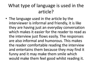 What type of language is used in the
article?
• The language used in the article by the
interviewer is informal and friendly, it is like
they are having just an everyday conversation
which makes it easier for the reader to read as
the interview just flows easily. The responses
are also informal and humorous. This makes
the reader comfortable reading the interview
and entertains them because they may find it
funny and it may make them smile which
would make them feel good whilst reading it.

 