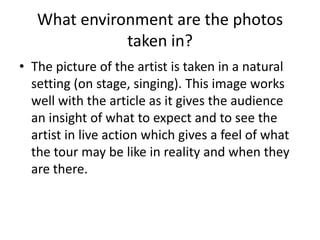 What environment are the photos
taken in?
• The picture of the artist is taken in a natural
setting (on stage, singing). This image works
well with the article as it gives the audience
an insight of what to expect and to see the
artist in live action which gives a feel of what
the tour may be like in reality and when they
are there.

 