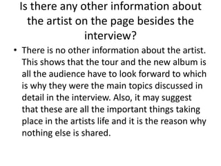 Is there any other information about
the artist on the page besides the
interview?
• There is no other information about the artist.
This shows that the tour and the new album is
all the audience have to look forward to which
is why they were the main topics discussed in
detail in the interview. Also, it may suggest
that these are all the important things taking
place in the artists life and it is the reason why
nothing else is shared.

 