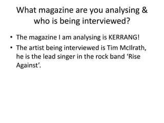 What magazine are you analysing &
who is being interviewed?
• The magazine I am analysing is KERRANG!
• The artist being interviewed is Tim McIlrath,
he is the lead singer in the rock band ‘Rise
Against’.

 