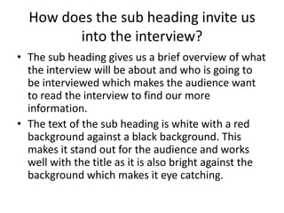 How does the sub heading invite us
into the interview?
• The sub heading gives us a brief overview of what
the interview will be about and who is going to
be interviewed which makes the audience want
to read the interview to find our more
information.
• The text of the sub heading is white with a red
background against a black background. This
makes it stand out for the audience and works
well with the title as it is also bright against the
background which makes it eye catching.

 
