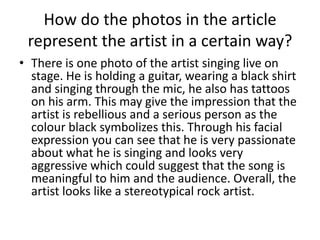 How do the photos in the article
represent the artist in a certain way?
• There is one photo of the artist singing live on
stage. He is holding a guitar, wearing a black shirt
and singing through the mic, he also has tattoos
on his arm. This may give the impression that the
artist is rebellious and a serious person as the
colour black symbolizes this. Through his facial
expression you can see that he is very passionate
about what he is singing and looks very
aggressive which could suggest that the song is
meaningful to him and the audience. Overall, the
artist looks like a stereotypical rock artist.

 