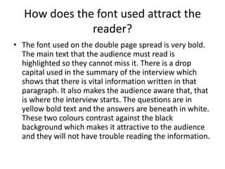 How does the font used attract the
reader?
• The font used on the double page spread is very bold.
The main text that the audience must read is
highlighted so they cannot miss it. There is a drop
capital used in the summary of the interview which
shows that there is vital information written in that
paragraph. It also makes the audience aware that, that
is where the interview starts. The questions are in
yellow bold text and the answers are beneath in white.
These two colours contrast against the black
background which makes it attractive to the audience
and they will not have trouble reading the information.

 