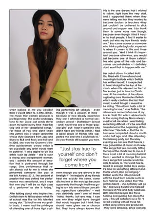 this is the one dream that I wished
to follow, right from the very start,
and I supported them when they
were telling me that they wanted to
become doctors or teachers –they
just couldn’t be bothered to stick
around and support me. I do thank
them in some ways now though,
because even though I find it harder to trust people, I find it easier to
work out who my true friends really
are.” You come across as someone
who thinks quite logically, especially when it comes to life and those
around you. “Well I think it’s important because otherwise, you would
just become one of those celebrities who goes off the rails and becomes uncontrollable – I definitely
don’t want that to happen with me.”

when looking at me you wouldn’t
think I would listen to, is Etta James.
The music that woman produces is
just legendary. The soulful and raspy
tone to her voice just sends shiver
down my spine every time I hear her
sing one of her sensational songs.”
For those of you who don’t know
Etta James was a singer-songwriter
whose style spanned from Jazz and
Blues to R&B and Rock and Roll and
in 2003, she won the Grammy’s lifetime achievement award which is
an accolade any artist would want
to achieve. “I also aspire to be like
artists such as Adele – she is such
a strong and independent woman,
and I admire the amount of emotion that is portrayed through her
songs. One performance that really stands out to me is when she
performed someone like you at
the Brit Awards 2011. The amount of
passion that was behind her performance was sensational, and I hope
that one day I will be as high class
of a performer as she is today.”
After talking about who inspires her,
Delilah starts to tell us about what life
at school was like for this talented
young star. ”School for me was pretty basic. I never had the privileges
of attending one of those high cost-

ing performing art schools – even
though it was a passion of mine –
because of how bloody expensive
they are! I attended a normal secondary school – Shaftesbury School
– and I never was one of those ‘popular girls’ but I wasn’t someone who
didn’t have any friends either. I had
a good group of friends who supported me and who I could talk to.”
Do your friends still support you now,

“Just stay true to
yourself and don’t
forget where you
come from”
even though you are always in the
limelight? “The majority of my friends
treat me exactly the same, some
ditched me at the word go because
apparently the thought that I was going to turn into one of those conceited, supercilious celebrities” – well
you definitely aren’t one of them!
“haha, thanks, but any way, I can
see why they might have thought
that would happen but I think they
should have given me a chance
first. They have always known that

Her debut album is called Hold
On, filled with 13 emotional and
meaningful ballads which Delilah
has written herself, it is expected
to head straight to the top of the
charts when it is released on the 1st
December, just in time for Christmas. At the mention of the album
a glowing aura illuminates Delilah
which really confirms the fact that
music is what this girl is meant to
be doing. “This album holds a lot of
meaning for me,” says Delilah, “the
album was named after one of my
tracks ‘Hold On’ which relates back
to the saying that my Nana always
used to tell me when I was finding
something difficult – It’s the one that
I mentioned at the beginning of this
interview.” She tells us that the album was completed about a month
and a half ago, and after attending
the listening party last Thursday
evening we can see that there is a
new generation of music on its way.
“The songs that are currently hitting
the top of the charts feel to me as if
there is not a lot of meaning behind
them, I wanted to change that, produce songs that people would be
able to relate to. The world has listened to enough cliché love songs,
it’s time for something different and
that is what I plan on bringing.”
Delilah wrote the album herself,
with the input from people such as
Tom Fletcher who stated that “this
girl has talent – she definitely will go
far,” and Greg Kurstin who helped
the likes of P!nk and Kelly Clarkson.
With talented people like these
helping and guiding her along the
way – this will definitely be a hit. “I
loved working with all these talented song writers and producers
–they were amazing. Since working

 