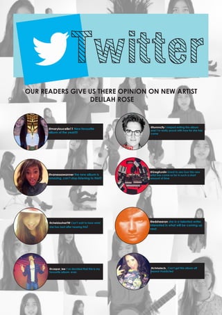 Twitter

OUR READERS GIVE US THERE OPINION ON NEW ARTIST
DELILAH ROSE

@maryloucelle11 New favourite
album of the year!!!!

@tommcfly I helped writing this album
and I’m really proud with how far she has
come

@vanessawanner the new album is
amazing, can’t stop listening to this!!!

@GregKurstin Great to see how this new
artist has come so far in such a short
amount of time

@chelslautnerTW Can’t wait to hear what
she has next after hearing this!

@caspar_lee I’ve decided that this is my
favourite album. ever.

@edsheeran she is a talented writer,
interested in what will be coming up
next.

@chrissiecb_ Can’t get this album off
repeat #addicted

 