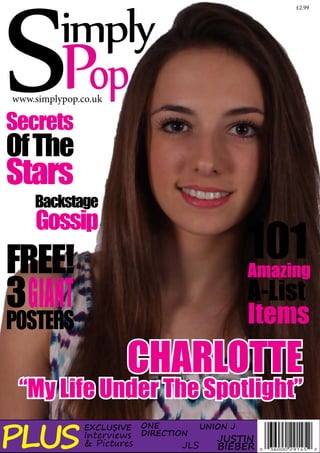 SPop

imply

£2.99

www.simplypop.co.uk

Secrets

Of The

Stars

Backstage

Gossip

101

FREE!
3 GIANT
POSTERS

Amazing

A-List
Items

CHARLOTTE

“My Life Under The Spotlight”

PLUS

EXCLUSIVE

Interviews
& Pictures

ONE
DIRECTION

JLS

UNION J

JUSTIN
BIEBER

 