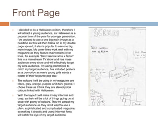 Front Page
 I decided to do a Halloween edition, therefore I
will attract a young audience, as Halloween is a
popular time of the year for younger generation.
I’ve decided to use a one big main image as a
headline as this will then follow on to my double
page spread; it also is popular to use one big
main image. My cover lines work well with my
magazine as they feature mainstream cover
lines, for example “Ben Haenow wins x factor”
this is a mainstream TV show and has mass
audience every show and will effectively target
my core audience. I’m using promotions to
catch my target audience, I've included posters
as a promotion as every young girls wants a
poster of their favourite pop star.
 The colours I will be using in my magazine are
black, grey, orange, purples and dark greens; I
chose these as I think they are stereotypical
colours linked with Halloween.
 With the layout I will make it very informal and
busy, so their will be a lot of things going on at
once with plenty of colours. This will attract my
target audience as they don’t want to see a
plain, sophisticated and complicated magazine;
so making it chaotic and using informal fonts
will catch the eye of my target audience
 