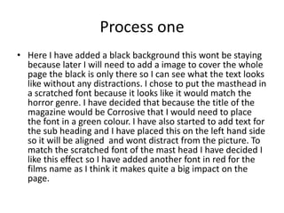 Process one
• Here I have added a black background this wont be staying
because later I will need to add a image to cover the whole
page the black is only there so I can see what the text looks
like without any distractions. I chose to put the masthead in
a scratched font because it looks like it would match the
horror genre. I have decided that because the title of the
magazine would be Corrosive that I would need to place
the font in a green colour. I have also started to add text for
the sub heading and I have placed this on the left hand side
so it will be aligned and wont distract from the picture. To
match the scratched font of the mast head I have decided I
like this effect so I have added another font in red for the
films name as I think it makes quite a big impact on the
page.
 