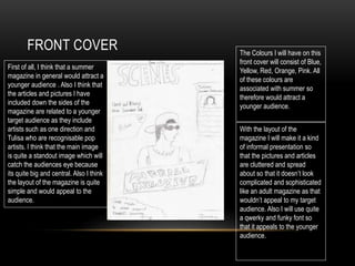 FRONT COVER
First of all, I think that a summer
magazine in general would attract a
younger audience . Also I think that
the articles and pictures I have
included down the sides of the
magazine are related to a younger
target audience as they include
artists such as one direction and
Tulisa who are recognisable pop
artists. I think that the main image
is quite a standout image which will
catch the audiences eye because
its quite big and central. Also I think
the layout of the magazine is quite
simple and would appeal to the
audience.
The Colours I will have on this
front cover will consist of Blue,
Yellow, Red, Orange, Pink. All
of these colours are
associated with summer so
therefore would attract a
younger audience.
With the layout of the
magazine I will make it a kind
of informal presentation so
that the pictures and articles
are cluttered and spread
about so that it doesn’t look
complicated and sophisticated
like an adult magazine as that
wouldn’t appeal to my target
audience. Also I will use quite
a qwerky and funky font so
that it appeals to the younger
audience.
 
