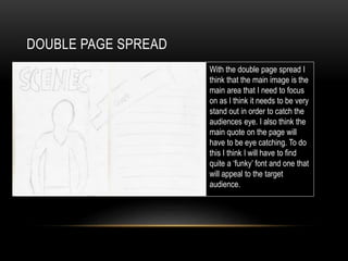 DOUBLE PAGE SPREAD
With the double page spread I
think that the main image is the
main area that I need to focus
on as I think it needs to be very
stand out in order to catch the
audiences eye. I also think the
main quote on the page will
have to be eye catching. To do
this I think I will have to find
quite a ‘funky’ font and one that
will appeal to the target
audience.
 