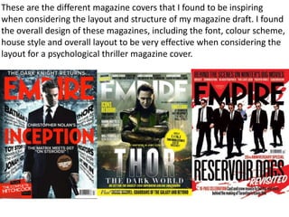 These are the different magazine covers that I found to be inspiring
when considering the layout and structure of my magazine draft. I found
the overall design of these magazines, including the font, colour scheme,
house style and overall layout to be very effective when considering the
layout for a psychological thriller magazine cover.
 