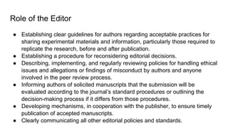 Role of the Editor
● Establishing clear guidelines for authors regarding acceptable practices for
sharing experimental materials and information, particularly those required to
replicate the research, before and after publication.
● Establishing a procedure for reconsidering editorial decisions.
● Describing, implementing, and regularly reviewing policies for handling ethical
issues and allegations or findings of misconduct by authors and anyone
involved in the peer review process.
● Informing authors of solicited manuscripts that the submission will be
evaluated according to the journal’s standard procedures or outlining the
decision-making process if it differs from those procedures.
● Developing mechanisms, in cooperation with the publisher, to ensure timely
publication of accepted manuscripts.
● Clearly communicating all other editorial policies and standards.
 