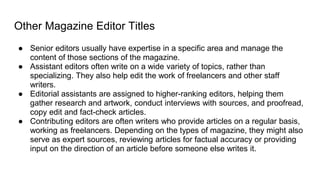 Other Magazine Editor Titles
● Senior editors usually have expertise in a specific area and manage the
content of those sections of the magazine.
● Assistant editors often write on a wide variety of topics, rather than
specializing. They also help edit the work of freelancers and other staff
writers.
● Editorial assistants are assigned to higher-ranking editors, helping them
gather research and artwork, conduct interviews with sources, and proofread,
copy edit and fact-check articles.
● Contributing editors are often writers who provide articles on a regular basis,
working as freelancers. Depending on the types of magazine, they might also
serve as expert sources, reviewing articles for factual accuracy or providing
input on the direction of an article before someone else writes it.
 