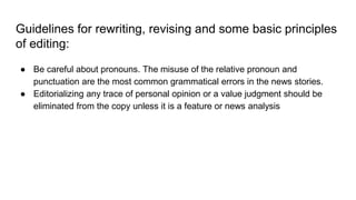 Guidelines for rewriting, revising and some basic principles
of editing:
● Be careful about pronouns. The misuse of the relative pronoun and
punctuation are the most common grammatical errors in the news stories.
● Editorializing any trace of personal opinion or a value judgment should be
eliminated from the copy unless it is a feature or news analysis
 