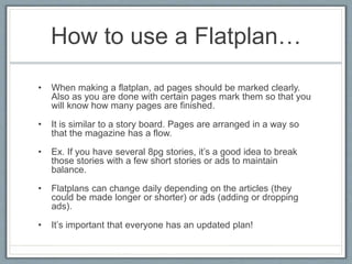 How to use a Flatplan…
• When making a flatplan, ad pages should be marked clearly.
Also as you are done with certain pages mark them so that you
will know how many pages are finished.
• It is similar to a story board. Pages are arranged in a way so
that the magazine has a flow.
• Ex. If you have several 8pg stories, it’s a good idea to break
those stories with a few short stories or ads to maintain
balance.
• Flatplans can change daily depending on the articles (they
could be made longer or shorter) or ads (adding or dropping
ads).
• It’s important that everyone has an updated plan!
 