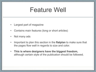 Feature Well
• Largest part of magazine
• Contains main features (long or short articles)
• Not many ads
• Important to plan this section in the flatplan to make sure that
the pages flow well in regards to size and color.
• This is where designers have the biggest freedom,
although certain style of the publication should be followed.
 