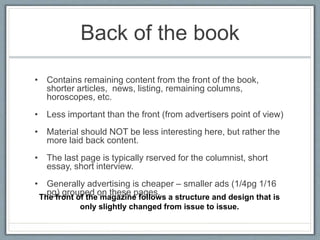 Back of the book
• Contains remaining content from the front of the book,
shorter articles, news, listing, remaining columns,
horoscopes, etc.
• Less important than the front (from advertisers point of view)
• Material should NOT be less interesting here, but rather the
more laid back content.
• The last page is typically rserved for the columnist, short
essay, short interview.
• Generally advertising is cheaper – smaller ads (1/4pg 1/16
pg) grouped on these pages.
The front of the magazine follows a structure and design that is
only slightly changed from issue to issue.
 