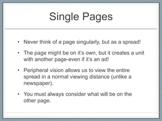 Single Pages
• Never think of a page singularly, but as a spread!
• The page might be on it’s own, but it creates a unit
with another page-even if it’s an ad!
• Peripheral vision allows us to view the entire
spread in a normal viewing distance (unlike a
newspaper).
• You must always consider what will be on the
other page.
 