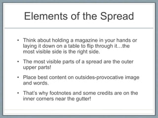 Elements of the Spread
• Think about holding a magazine in your hands or
laying it down on a table to flip through it…the
most visible side is the right side.
• The most visible parts of a spread are the outer
upper parts!
• Place best content on outsides-provocative image
and words.
• That’s why footnotes and some credits are on the
inner corners near the gutter!
 