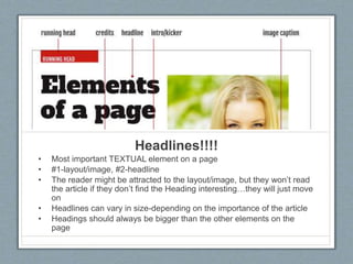 Headlines!!!!
• Most important TEXTUAL element on a page
• #1-layout/image, #2-headline
• The reader might be attracted to the layout/image, but they won’t read
the article if they don’t find the Heading interesting…they will just move
on
• Headlines can vary in size-depending on the importance of the article
• Headings should always be bigger than the other elements on the
page
 