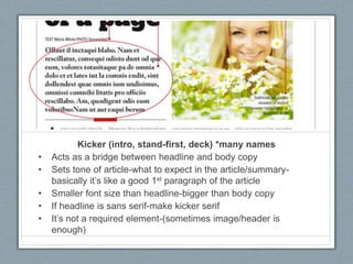 Kicker (intro, stand-first, deck) *many names
• Acts as a bridge between headline and body copy
• Sets tone of article-what to expect in the article/summary-
basically it’s like a good 1st paragraph of the article
• Smaller font size than headline-bigger than body copy
• If headline is sans serif-make kicker serif
• It’s not a required element-(sometimes image/header is
enough)
 