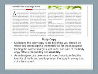 Body Copy
• Designing the body copy is the first thing you should do
when you are designing the templates for the magazine!
• Setting the correct margins, columns, and size of the body
copy affects readability and usability.
• As a designer use column and type choice to reflect the
identity of the brand and to present the story in a way that
suits the content.
 