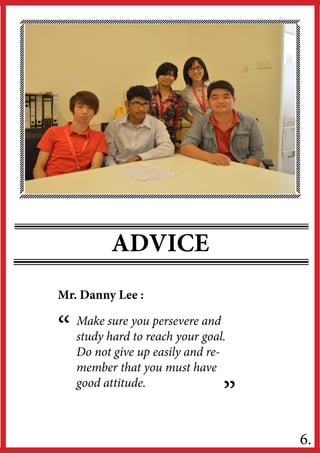ADVICE
“
”
6.
Make sure you persevere and
study hard to reach your goal.
Do not give up easily and re-
member that you must have
good attitude.
Mr. Danny Lee :
 
