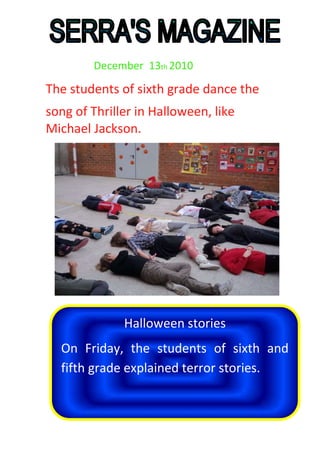                   December  13th 2010<br />The students of sixth grade dance the<br />Halloween storiesOn Friday, the students of sixth and fifth grade explained terror stories.song of Thriller in Halloween, like Michael Jackson. <br />Halloween                                      3<br />The vaccines                                   5<br />Terror stories                                  6<br />Sports                                               7<br />Trip :  ‘’Quingles’’                            9 <br />   6- Interviews                                        10<br />  7- Entertainments                              13         <br />2<br />Every year at school Serra is a Halloween party where the children sing or dance songs from the Halloween and also those 4rt ESO make a terror house, also sell food, drink and chestnuts for their end of year trip.<br />This year, for the 4rt ESO have a terror house. We sang and danced a few songs really cool. We danced and sang songs and English with the teacher Navica. <br />We dance the song of Michael Jackson's Thriller.<br />3<br />Also every 2 years we do a photo contest or a competition to disguise a sweet potato. This year the competition has played this year the rules were you had to take a picture, then you could not do anything mounts or anything you had to print the 10x15 and paste on cardboard A-4 and under what could decorate by gluing sheets chestnuts or otherwise related to the chestnut. The prizes are 1 for p2 and p3, p4 and p5 1 for 1 for first and second one for third and fourth, a fifth-and sixth for the 1st or 2nd of ESO, one for 3rd and 4rt ESO and a for the most original.                                                         David Rodriguez Carceles <br />4<br />                                                             <br />A vaccine is a medicine that provides protection against future infections. Hepatitis A is an infection caused by the hepatitis A virus (HAV) characterized by an acute inflammation of the liver in most cases. Hepatitis A can be chronic and cause no permanent damage on the liver. Followed by an infection, the immune system produces antibodies against hepatitis A and confers immunity against future infections subject. Chickenpox is a contagious disease caused by the chickenpox-zoster virus, a virus of the herpes family of viruses that also is the cause of shingles. One of the classic diseases of childhood, than in children is usually mild but in adolescents and adults have a higher risk of complications. The illness lasts about a week.Alex Campos Ruiz         5<br />In this section of the magazine I explain to you the things that we did the day of Halloween at 3 pm, the terror stories. Some stories were very long, others were shorts and the others were good.  Here you have an example of the stories:<br />AMANDA<br />Many years ago in a mental house in the outsides of Barcelona, a woman called Amanda Rolls Alson, the supervisor of the mental house was attacked by 50 crazies that escaped of one of the rooms. The woman was killed with all the face deformed in one of the bathrooms.<br />Now is died but her soul follow alive and is looking for a revenge. Me don’t pass but one of the friends of my friends yes. Say that Amanda will appear with the deformed face, when she wants in the mirror of the bathrooms at night when you enter and only will do to the people that his lasts names begin with r or with a because all the crazies of that room were surnamed with r or with a like her last name. This friend doesn’t speak about this from the meeting.                           <br />Albert Millán     6<br />In this section of the magazine of Serra ’s School I explain to you the things that we do in Physical Education and in the playground: <br />- Physical Education:<br />In 4th of November for heat we do a new game called ‘’Futbol Loco’’. We were four teams, each team had a porter’s lodge, had to avoid that enter the ball in. They had to put the ball in one of these four porter’s lodge contrary.<br />Later of this funny game we put on pairs and we did figures. We did four figures. Then the group of this magazine did a pyramid. <br />        7<br />- In the playground:<br />In the playground the things that we did: the boys did a football match we chose two captains that did rock, paper or scissors for see who choose first, then the same for chose the field or ball. Those two teams last for a week and when pass the week the teams changed again. All people were captain sometimes. We have our rules that we respect but there isn’t referee. Always there were people that don’t respect the rules but immediately again respect the rules. My opinion is that we are a good group playing football, we respect and we agree.<br />Jordi Durán Macías<br /> 888<br />The next day 12 of November, Fifth and Sixth grade, will  do the trip to “Les Quingles”.<br />The trip will begin at 9 am  and will finish at 5pm . The objective of the trip will be to learn the rules for do an archaeological excavation. <br />The activities provided to do will be: <br />- Archaeological excavation to find a archeology’s remains using the tools and professional technical and methodology.<br />-Visit the laboratory to analyze the findings.<br />As always you have to bring the school’s tracksuit, the breakfast and the lunch with water or some drink.<br />Dani Ruiz Alcaraz<br />9<br />Our last solidarity race in primary was the third of December. First all the primary we sang the song of ‘’Ay Haiti’’. Then the 1st grade ran, and did three laps more or less. The 2nd grade ran more than 1st grade. Later 3rd grade run before than us. <br />We (6th grade) ran after of 3rd grade because we had to vaccinated. All the children of our class were angry. All this these a misunderstanding. Then ran fourth and fifth grade. And finally ran the High School.<br />10<br />In this section of the magazine, the interviews by German Vegas.The first interview is for Desiree the teacher of sixth grade, this interview is about the vaccines that the nurse puts us the other day:<br />Do you liked that the boys began before the girls?<br />No, at the end all we immunized<br />Which vaccine that the nurse puts us you do not have?<br />The vaccine of ''Papiloma Humano''<br />Some girls were very exaggerated and cry?<br />Yes but don't matter<br />What do you did for that those who were in class were in silence?I put one piece of a film<br />11<br />The second interview is for Navica the teacher of English and science, this interview is about the song of Thriller that a did the day of Halloween:<br />Do you liked the actuation of sixth grade? Yes, was fantastic<br />And the actuation of the rest of the school?<br />Yes, was fantastic too<br />Do you liked the actuation of the Michaels Jacksons?<br />Yes, is my idol                                                                                                  <br />And the actuation of the zombies?<br />I don't like the zombies but is Halloween!!!<br />The third interview is for Zulema the teacher of French, this interview is about the histories of fear that we told the last day of Halloween:<br />Do you like the histories of fear that the children's told?<br />Yes, was very fun<br />Wanted to tell a fear story?<br />Yes, but don't have time<br />What was the story that you liked most?<br />The story of Alex Molina, was short and of fear   12<br />What do you liked most the histories of sixth grade or the histories of fifth grade?<br />All in general, was very fun<br />The fourth  interview is for Jordi the teacher of fourth of High School, this interview is about the languages:<br />Do you speak English?<br />No, I don’t speak English.<br />What language speak you more, French or English?<br />I speak French more than English.<br />What language speak you more, Spanish or Catalan?<br />In the school I speak Catalan but in my house or with my friends I speak Spanish<br />What is your favorite school subject?<br />My favorite subject is Social Sciencies<br />The fifth interview is for Mrs. Martinez the teacher of problem solving, this interview is about his class:<br />Do you like the class of sixth grade?                                                           <br />Yes, they're very intelligent<br />Have you ever had a headache with us?<br />No, but you talk a lot<br />Who work better, boys or girls?     13<br />All in general<br />Get good grader?<br />Yes, they're all very intelligent<br />And the last interview is for Noemi the teacher of music, this interview is about the concert of the ''Castanyada'':<br />Do you liked the actuation of the song of sixth grade?<br />Yes, was fantastic<br />And the actuation of the song of the rest of the classes?<br />Yes, was fantastic too<br />Why sixth grade played the flute and the other classes no?<br />Because this class have a very potential with the flute<br />What's yours the idea of the concert?<br />It's good, I did the last year and was fun!<br />Germán Vegas<br />            14<br />       <br />In this funny section there are some things for do to spend your time.<br />Letter soup:<br />In this letter soup you have to search eleven subjects of the school.<br />ENGLISHKJETHYQEMESXTMUPRSZSTAGSTS             ROJZFCOSTURSTP C RHROSEHAKESRA EJHYCASVZCQOTN EOLIRQWSGPOALIZDENYPRNMVLBJSSNLWFREMOANAIHCFRENCHKNDFHOEUFGERMANYOPUTRESFHVJYCPIGGEOGRAPHYLOT  M<br />15<br />Search the seven differences of these pictures:<br />16<br />Is that in each line are all the numbers from 1 to 9 and are not repeated in the column and not on the line.<br />91353521682912485316765889624715846<br />17<br />1.-Square thing with a control and his function is can see channels (TV, 2 horizontal)<br />2. -Paper with information of the channels of the TV. <br />3.-Paper with information of the world or the country.<br />4.-A paper where a person do out questions and other person put their answers. <br />5.-A TV program that the people need correctly answer a few questions to gain some money or things.<br />6.-TV show where people follow a script, can be of laughter, romantic or scary.<br />7.-Thing you use to find things on the computer.<br /> 1<br />    2<br />3<br />4<br />5<br />6<br />7<br />                 18                                                          <br />Enter the scholar,          never idle,is looking for booksyou'll find there.<br />Born in green branches,I squeezed in a mill,I got in a hole,and took me wellto the kitchen to fry.<br />Thirty-two white chairsin an old dining roomand an old chatterboxthe steps without fear.It looks like my motherbut he is older,have other childrenmy guys are.<br />I have <br />hard shells,<br />white pulpand sweet liquid inside.Everybody leadseveryone has,because they still give aabout the world coming.<br />This bank is busyby a parent and a child.The father's name is Juanthe child and I told you. Fox will say, see,but always the reverse,The Japanese eat itand is very delicious dish.What is it?<br />                                                                                19<br />-Jaimito say me the names of some quadrupeds.<br />-The cat, the dog, the horse, the cow and 2 hens.<br />-Jaimito, How has the exam?<br />-I answer the first question.<br />-Which was?<br />-The teacher ask my name and my surnames.<br />-Jaimito, You are bad boy!<br /> How dare you call silly your teacher? Ask she forgiveness!<br />-I’m sorry, I regret that you are silly.<br />-Jaimito, What wide is the strait of Gibraltar?<br />But, if it is wide, isn’t strait.<br />20<br />In this section there are the solutions of the entertainments<br />ENGLISHKJETHYQEMESXTMUPRSZSTAGSTS             ROJZFCOSTURSTP C RHROSEHAKESRA EJHYCASVZCQOTN EOLIRQWSGPOALIZDENYPRNMVLBJSSNLWFREMOANAIHCFRENCHKNDFHOEUFGERMANYOPUTRESFHVJYCPIGGEOGRAPHYLOT  MThe solutions of the letter soup:<br />                                                                                           21<br />The solutions of the seven differences:<br />The solutions of the Sudoku:<br />928137546354296871761548239612483795583729164479651382835962417297314658146875923<br />The solutions of the crossword:<br />TV<br /> 1    <br />TVGUIDE<br />2<br />NEWSPAPER<br />3<br />INTERVIEW<br />4<br />QUIZSHOW<br />5<br />SERIES<br />6<br />INTERNET<br />7<br />                                                      23<br />The solutions of the riddles:<br />Enter the scholar,    never idle,is looking for booksyou'll find there.(The Library)<br />Born in green branches,I squeezed in a mill,I got in a hole,and took me wellto the kitchen to fry.(Oil)<br />Thirty-two white chairsin an old dining roomand an old chatterboxthe steps without fear.(The mouth)It looks like my motherbut he is older,have other childrenmy guys are.<br />(Grandmother)<br />I have <br />hard shells,<br />white pulpand sweet liquid inside.(Coconut)Everybody leadseveryone has,because they still give aabout the world coming.(Name)<br />This bank is busyby a parent and a child.The father's name is Juanthe child and I told you.(Esteban) Fox will say, see,but always the reverse,The Japanese eat itand is very delicious dish.What is it?(Rice)<br />                   24<br />This magazine  is made by Albert (Director), George (Sport reporter), David (Halloween reporter), German (Journalist), Dani (Trip reporter) and Alex Campos (Vaccine reporter).<br />