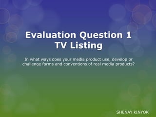 In what ways does your media product use, develop or
challenge forms and conventions of real media products?
Evaluation Question 1
TV Listing
SHENAY kINYOK
 