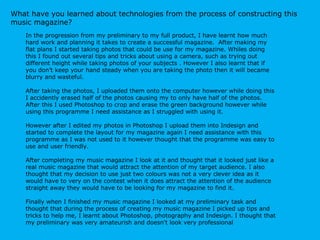 What have you learned about technologies from the process of constructing this music magazine?  In the progression from my preliminary to my full product, I have learnt how much hard work and planning it takes to create a successful magazine.  After making my flat plans I started taking photos that could be use for my magazine. Whiles doing this I found out several tips and tricks about using a camera, such as trying out  different height while taking photos of your subjects . However I also learnt that if you don’t keep your hand steady when you are taking the photo then it will became blurry and wasteful.  After taking the photos, I uploaded them onto the computer however while doing this I accidently erased half of the photos causing my to only have half of the photos. After this I used Photoshop to crop and erase the green background however while using this programme I need assistance as I struggled with using it.  However after I edited my photos in Photoshop I upload them into Indesign and started to complete the layout for my magazine again I need assistance with this programme as I was not used to it however thought that the programme was easy to use and user friendly.  After completing my music magazine I look at it and thought that it looked just like a real music magazine that would attract the attention of my target audience. I also thought that my decision to use just two colours was not a very clever idea as it would have to very on the contest when it does attract the attention of the audience straight away they would have to be looking for my magazine to find it.  Finally when I finished my music magazine I looked at my preliminary task and thought that during the process of creating my music magazine I picked up tips and tricks to help me, I learnt about Photoshop, photography and Indesign. I thought that my preliminary was very amateurish and doesn't look very professional 