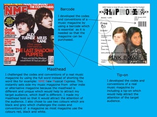 I challenged the codes and conventions of a real music magazine by using the full word instead of shorting the word like for example:  NME   N ew  M usical  E xpress. This instantly sets side my music magazine from  other indie or alternative magazine because the masthead is different and unique which would help to attract my target audience, which itself is different. I made my masthead bold so that it would attract the attention of the audience. I also chose to use two colours which are black and grey which challenges the codes and conventions of  a magazine as most magazine use the colours red, black and white. Masthead Tip-on I developed the codes and conventions of a real music magazine by including a tip-on which would help attract the attention of the target audience.  Barcode I developed the codes and conventions of a music magazine by using a barcode which is essential  as it is needed so that the magazine can be purchased. 