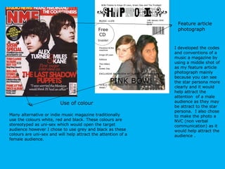 Feature article  photograph I developed the codes and conventions of a music a magazine by using a middle shot of as my feature article photograph mainly because you can see the star persona more clearly and it would help attract the attention  of a male audience as they may be attract to the star persona.  I also chose to make the photo a NVC (non verbal communication) as it would help attract the audience . Use of colour Many alternative or indie music magazine traditionally use the colours white, red and black. These colours are stereotyped as uni-sex which would open the target audience however I chose to use grey and black as these colours are uni-sex and will help attract the attention of a female audience.  