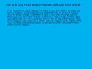How does your media product represent particular social groups? In my magaizne I’m selling a lifestyle. I’m selling a upper-class lifestyle by using world famours bands and artists and upcomining artists that would tell the target audience about the lifestyle change and benfits from being a music artist. My target audience themselves would be in either full-time education or in empleoyment on mininal wages causing them to be in lower working class however with the help of there parents could buy the magaizne and objects that is adverts within my magaizne as the target audience would feel that puschasing these objects would help them acheive the lifestyle that is present with my magaizne.  