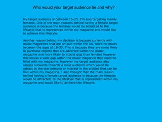 Who would your target audience be and why? My target audience is between 15-25. I’m also targeting mainly females. One of the main reasons behind having a female target audience is because the females would be attracted to the lifestyle that is represented within my magazine and would like to achieve this lifestyle.  Another reason behind my decision is because  currently with music magazines that are on sale within the UK, force on males between the ages of 18-30. This is because they are more likely to purchase objects that are adverted within the music magazine and more likely to attend gigs than females however this leaves a wide gap within the music magazine that could be filled with my magazine. However my target audience also ranges outwards towards a male audience which would be attract to the star persona or interest in the articles that can be find within my magazine. I also thought that the main reason behind having a female target audience is because the females would be attracted  to the lifestyle that is represented within my magazine and would like to achieve this lifestyle. 