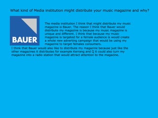 What kind of Media institution might distribute your music magazine and why? The media institution I think that might distribute my music magazine is Bauer. The reason I think that Bauer would distribute my magazine is because my music magazine is unique and different. I think that because my music magazine is targeted for a female audience is would create a whole new adverting campaign that would be using my magazine to target females consumers.  I think that Bauer would also like to distribute my magazine because just like the other magazines it distributes for example Kerrang and Q it could also turn my magazine into a radio station that would attract attention to the magazine. 