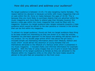 My target audience is between 15-25. I’m also targeting mainly females . The reason behind my decision is because  currently with music magazines that are on sale within the UK, force on males between the ages of 18-30. This is because they are more likely to purchase objects that are adverted within the music magazine and more likely to attend gigs than females however this leaves a wide gap within the music magazine that could be filled with my magazine. However my target audience also ranges outwards towards a male audience which would be attract to the star persona or interest in the articles that can be find within my magazine. To attract my target audience I found out that my target audience likes thing to be keep simple but interesting so they are drawn in to read the articles. Hopefully my laid-back approach to the layout and editing will attract them to my product. On my double page article which was about the girl band, I included simple yet interesting information about their lifestyle, fashion and music which  would attract the attention of young females that are themselves attracted to the lifestyle of a famous artist which is presented in my music magazine.  I included chatty and informal information for example: laughing . With the help of using images that are of girls it would help attract the attention of my target audience as female as they are attracted to the lifestyle within my magazine while on the other the hand males would be attract to the girls that are presented on the front cover. How did you attract and address your audience? 