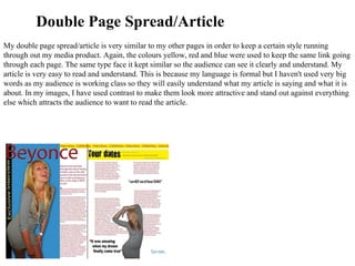 My double page spread/article is very similar to my other pages in order to keep a certain style running through out my media product. Again, the colours yellow, red and blue were used to keep the same link going through each page. The same type face it kept similar so the audience can see it clearly and understand. My article is very easy to read and understand. This is because my language is formal but I haven't used very big words as my audience is working class so they will easily understand what my article is saying and what it is about. In my images, I have used contrast to make them look more attractive and stand out against everything else which attracts the audience to want to read the article. Double Page Spread/Article 